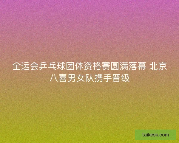 全运会乒乓球团体资格赛圆满落幕 北京八喜男女队携手晋级