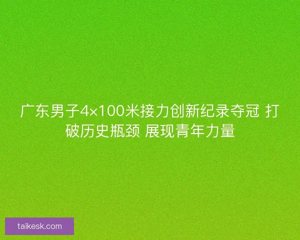广东男子4×100米接力创新纪录夺冠 打破历史瓶颈 展现青年力量