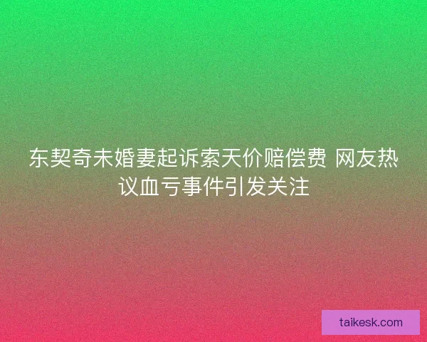 东契奇未婚妻起诉索天价赔偿费 网友热议血亏事件引发关注