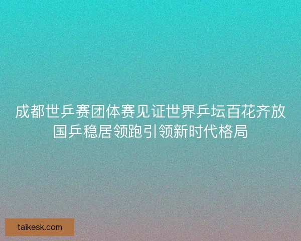 成都世乒赛团体赛见证世界乒坛百花齐放国乒稳居领跑引领新时代格局