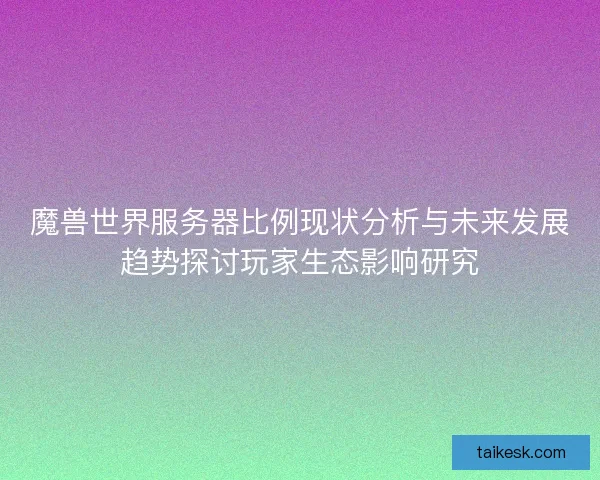 魔兽世界服务器比例现状分析与未来发展趋势探讨玩家生态影响研究